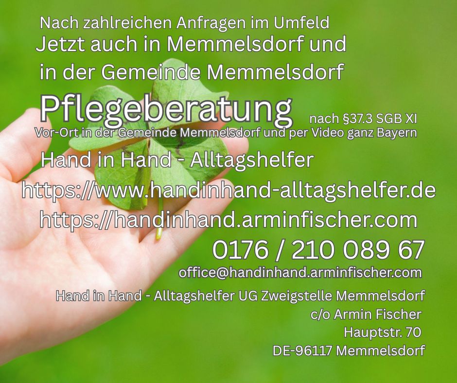 Nach zahlreichen Anfragen im Umfeld Jetzt auch in Memmelsdorf und in der Gemeinde Memmelsdorf Pflegeberatung nach §37.3 SGXI Hand in Hand - Alltagshelfer https://www.handinhand-alltagshelfer.de https://handinhand.arminfischer.com 0176/ 210 089 67 office@handinhand.arminfischer.com Hand in Hand - Alltagshelfer UG Zweigstelle Memmelsdorf c/o Armin Fischer Hauptstr. 70 DE- 96117 Memmelsdorf