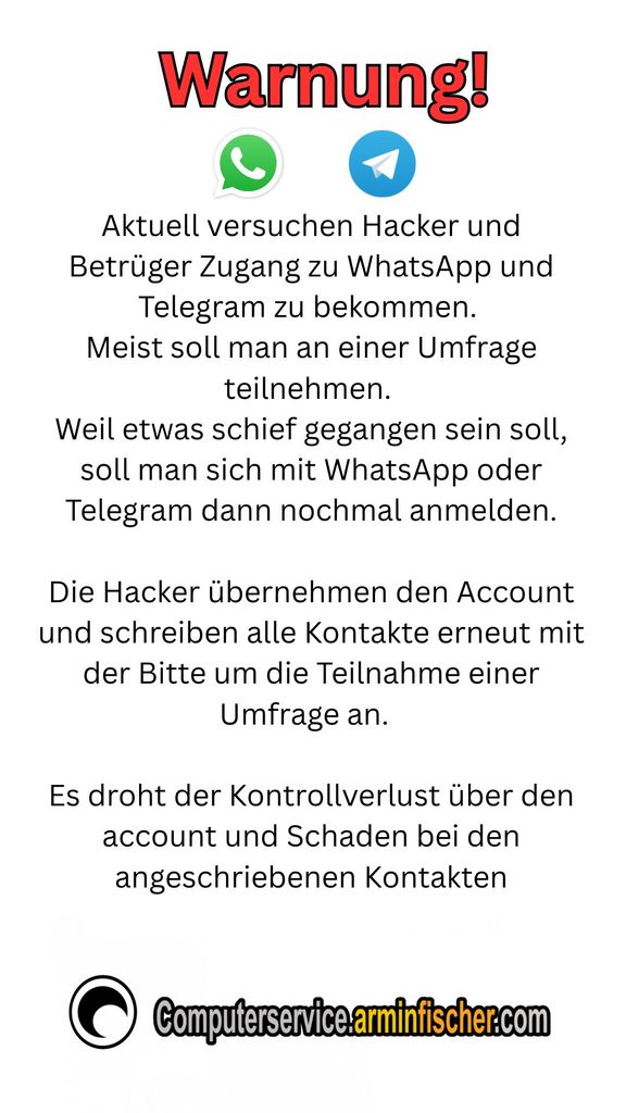 
Warnung! 

Aktuell versuchen Hacker und Betrüger Zugang zu WhatsApp und Telegram zu bekommen. 
Meist soll man an einer Umfrage teilnehmen. 
Weil etwas schief gegangen sein soll, soll man sich mit WhatsApp oder Telegram dann nochmal anmelden.

Die Hacker übernehmen den Account und schreiben alle Kontakte erneut mit der Bitte um die Teilnahme einer Umfrage an.  

Es droht der Kontrollverlust über den account und Schaden bei den angeschriebenen Kontakten . 

Computerservice.arminfischer.com 